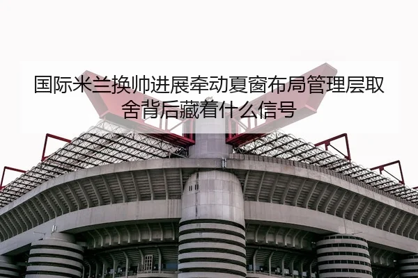 国际米兰换帅进展牵动夏窗布局管理层取舍背后藏着什么信号